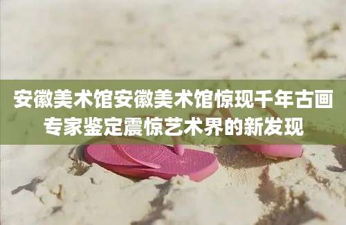 安徽美术馆安徽美术馆惊现千年古画专家鉴定震惊艺术界的新发现