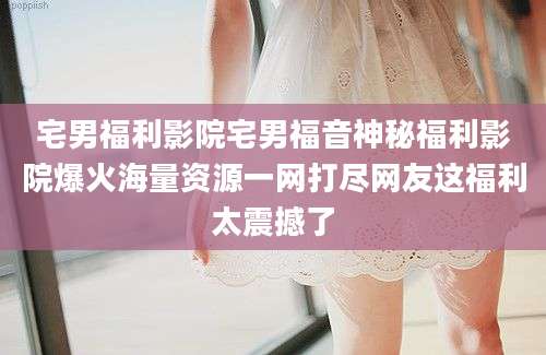 宅男福利影院宅男福音神秘福利影院爆火海量资源一网打尽网友这福利太震撼了