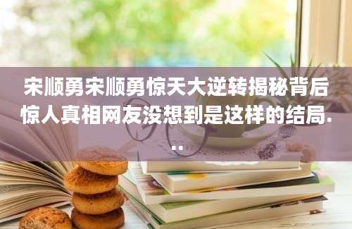 宋顺勇宋顺勇惊天大逆转揭秘背后惊人真相网友没想到是这样的结局...