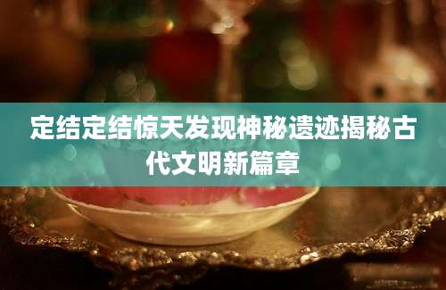 定结定结惊天发现神秘遗迹揭秘古代文明新篇章