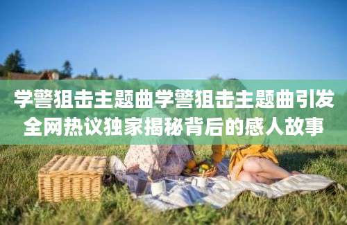 学警狙击主题曲学警狙击主题曲引发全网热议独家揭秘背后的感人故事