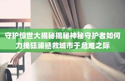 守护惊世大揭秘揭秘神秘守护者如何力挽狂澜拯救城市于危难之际