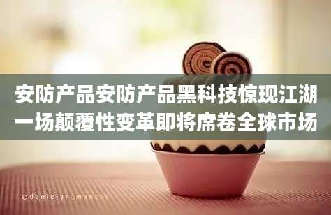 安防产品安防产品黑科技惊现江湖一场颠覆性变革即将席卷全球市场