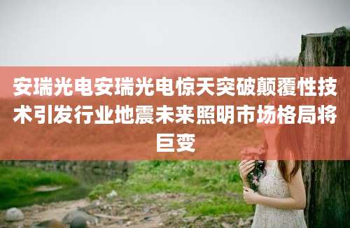 安瑞光电安瑞光电惊天突破颠覆性技术引发行业地震未来照明市场格局将巨变
