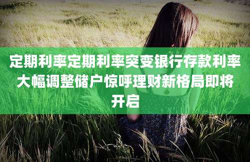 定期利率定期利率突变银行存款利率大幅调整储户惊呼理财新格局即将开启