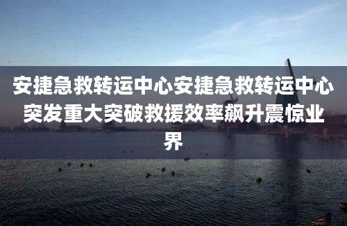安捷急救转运中心安捷急救转运中心突发重大突破救援效率飙升震惊业界