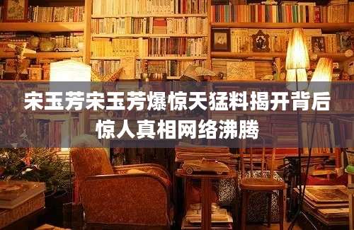 宋玉芳宋玉芳爆惊天猛料揭开背后惊人真相网络沸腾