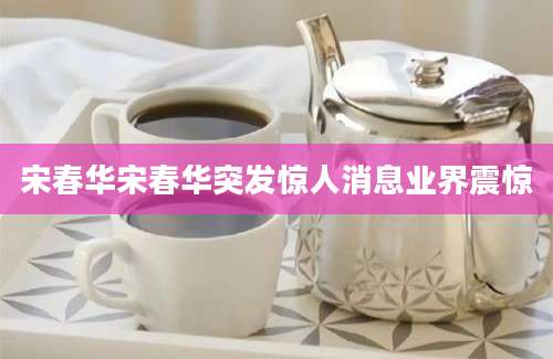 宋春华宋春华突发惊人消息业界震惊