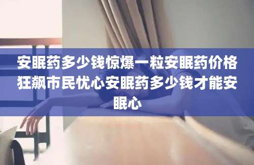 安眠药多少钱惊爆一粒安眠药价格狂飙市民忧心安眠药多少钱才能安眠心