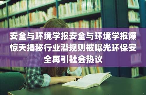 安全与环境学报安全与环境学报爆惊天揭秘行业潜规则被曝光环保安全再引社会热议
