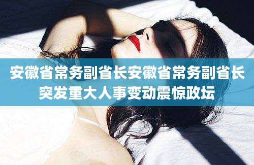 安徽省常务副省长安徽省常务副省长突发重大人事变动震惊政坛