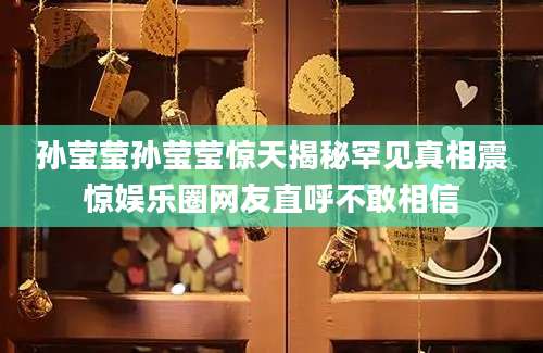 孙莹莹孙莹莹惊天揭秘罕见真相震惊娱乐圈网友直呼不敢相信