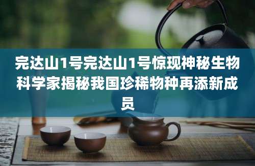 完达山1号完达山1号惊现神秘生物科学家揭秘我国珍稀物种再添新成员