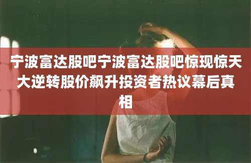 宁波富达股吧宁波富达股吧惊现惊天大逆转股价飙升投资者热议幕后真相