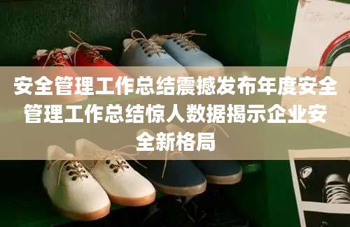 安全管理工作总结震撼发布年度安全管理工作总结惊人数据揭示企业安全新格局