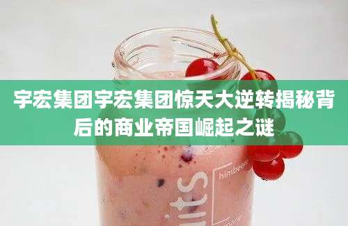 宇宏集团宇宏集团惊天大逆转揭秘背后的商业帝国崛起之谜