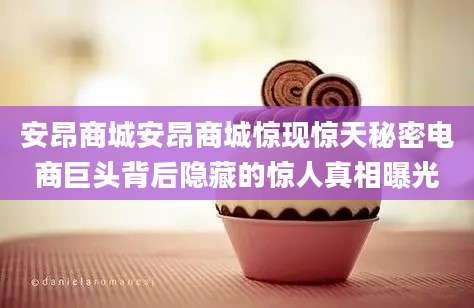 安昂商城安昂商城惊现惊天秘密电商巨头背后隐藏的惊人真相曝光