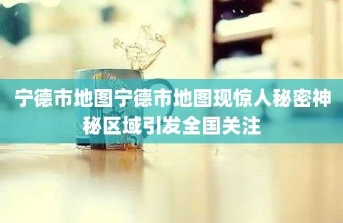宁德市地图宁德市地图现惊人秘密神秘区域引发全国关注