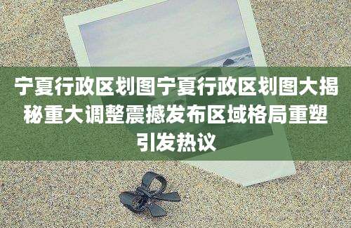 宁夏行政区划图宁夏行政区划图大揭秘重大调整震撼发布区域格局重塑引发热议