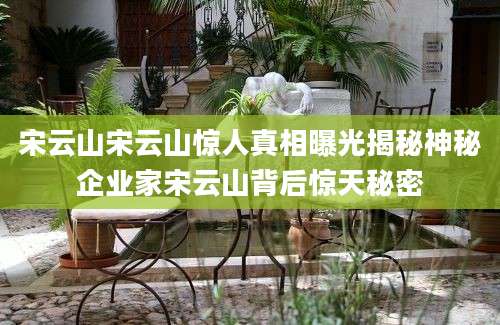 宋云山宋云山惊人真相曝光揭秘神秘企业家宋云山背后惊天秘密
