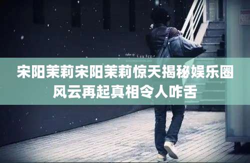 宋阳茉莉宋阳茉莉惊天揭秘娱乐圈风云再起真相令人咋舌