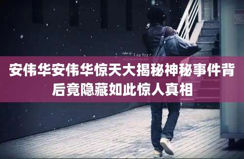 安伟华安伟华惊天大揭秘神秘事件背后竟隐藏如此惊人真相