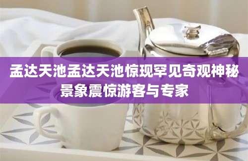 孟达天池孟达天池惊现罕见奇观神秘景象震惊游客与专家