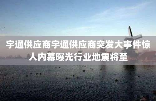 宇通供应商宇通供应商突发大事件惊人内幕曝光行业地震将至