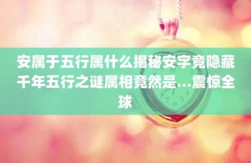 安属于五行属什么揭秘安字竟隐藏千年五行之谜属相竟然是...震惊全球