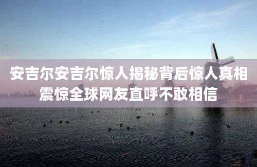 安吉尔安吉尔惊人揭秘背后惊人真相震惊全球网友直呼不敢相信