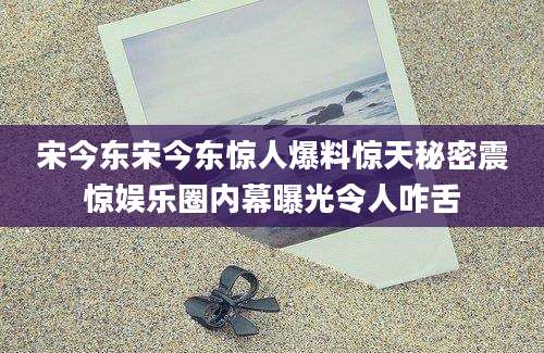 宋今东宋今东惊人爆料惊天秘密震惊娱乐圈内幕曝光令人咋舌