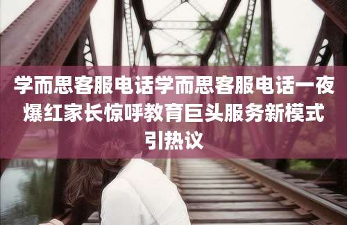 学而思客服电话学而思客服电话一夜爆红家长惊呼教育巨头服务新模式引热议