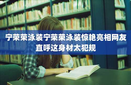 宁荣荣泳装宁荣荣泳装惊艳亮相网友直呼这身材太犯规