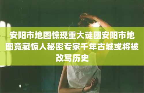 安阳市地图惊现重大谜团安阳市地图竟藏惊人秘密专家千年古城或将被改写历史