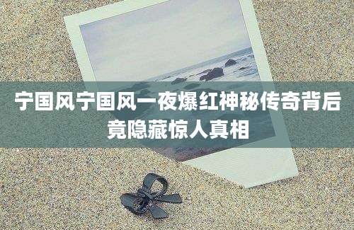 宁国风宁国风一夜爆红神秘传奇背后竟隐藏惊人真相