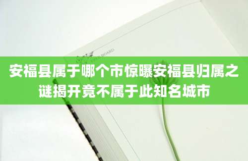安福县属于哪个市惊曝安福县归属之谜揭开竟不属于此知名城市