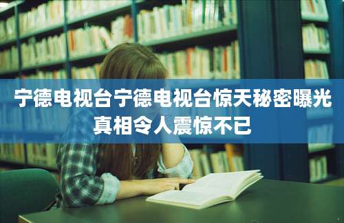宁德电视台宁德电视台惊天秘密曝光真相令人震惊不已