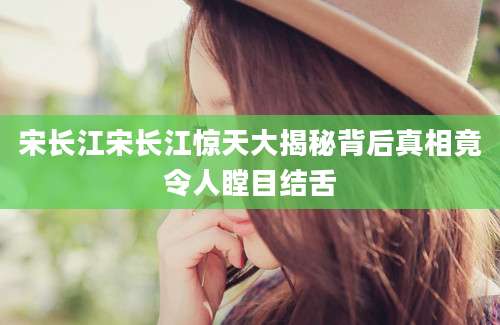宋长江宋长江惊天大揭秘背后真相竟令人瞠目结舌