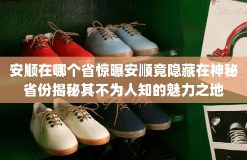 安顺在哪个省惊曝安顺竟隐藏在神秘省份揭秘其不为人知的魅力之地
