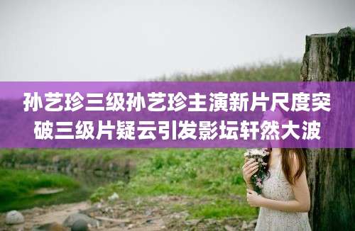 孙艺珍三级孙艺珍主演新片尺度突破三级片疑云引发影坛轩然大波