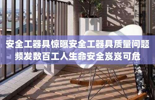 安全工器具惊曝安全工器具质量问题频发数百工人生命安全岌岌可危