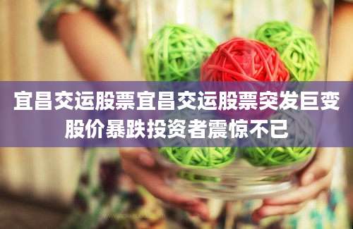 宜昌交运股票宜昌交运股票突发巨变股价暴跌投资者震惊不已