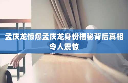 孟庆龙惊爆孟庆龙身份揭秘背后真相令人震惊