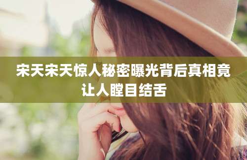 宋天宋天惊人秘密曝光背后真相竟让人瞠目结舌