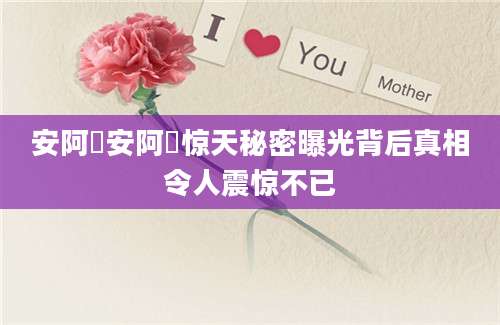 安阿玥安阿玥惊天秘密曝光背后真相令人震惊不已