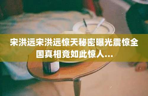 宋洪远宋洪远惊天秘密曝光震惊全国真相竟如此惊人...