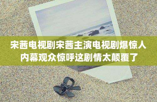 宋茜电视剧宋茜主演电视剧爆惊人内幕观众惊呼这剧情太颠覆了
