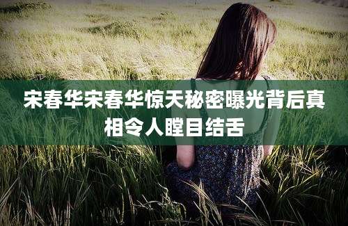 宋春华宋春华惊天秘密曝光背后真相令人瞠目结舌