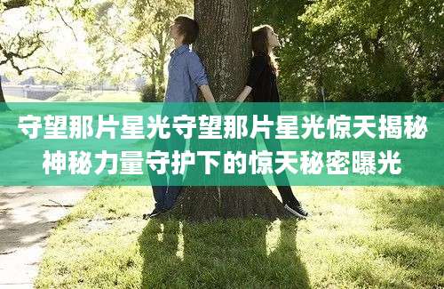 守望那片星光守望那片星光惊天揭秘神秘力量守护下的惊天秘密曝光