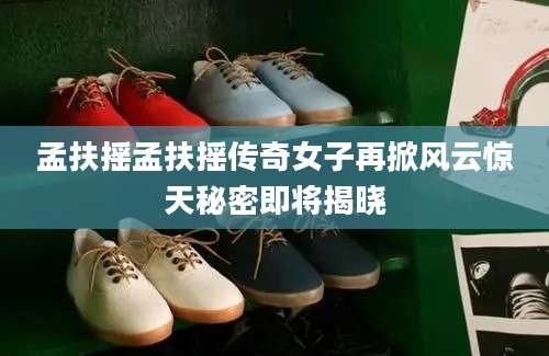 孟扶摇孟扶摇传奇女子再掀风云惊天秘密即将揭晓